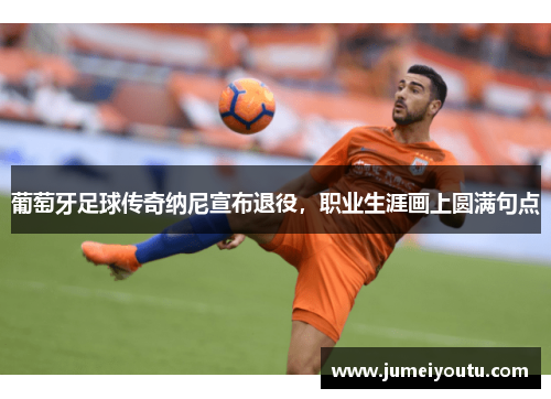 葡萄牙足球传奇纳尼宣布退役，职业生涯画上圆满句点